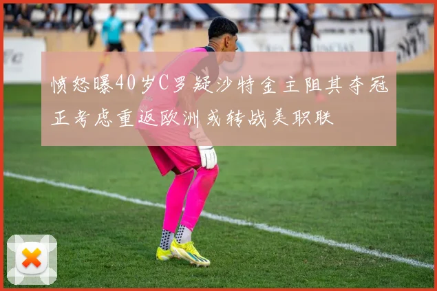 愤怒曝40岁C罗疑沙特金主阻其夺冠正考虑重返欧洲或转战美职联