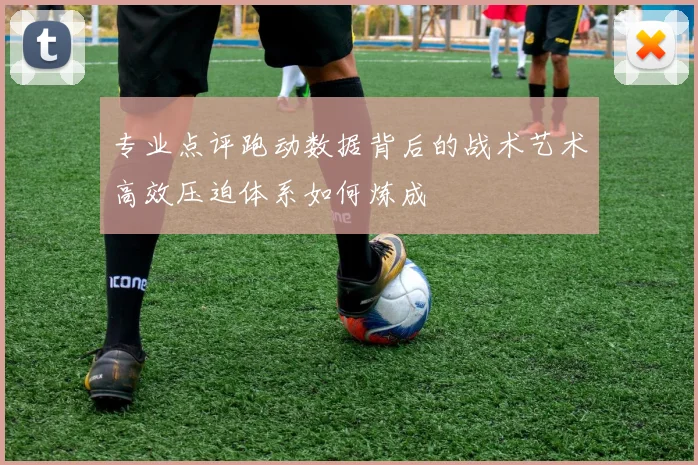 专业点评跑动数据背后的战术艺术高效压迫体系如何炼成
