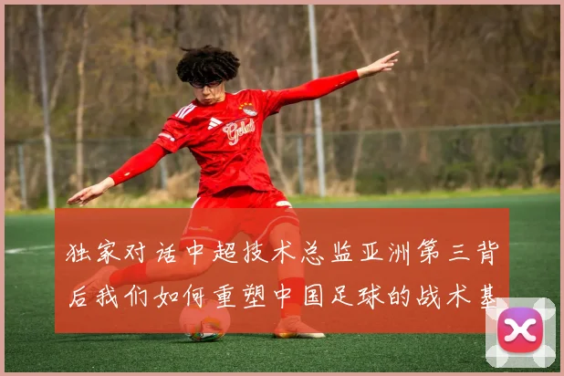 独家对话中超技术总监亚洲第三背后我们如何重塑中国足球的战术基因