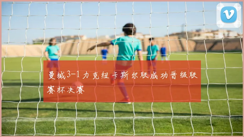 曼城3-1力克纽卡斯尔联成功晋级联赛杯决赛